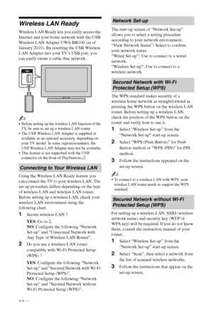 Page 2828 GB
Wireless LAN Ready
Wireless LAN Ready lets you easily access the 
Internet and your home network with the USB 
Wireless LAN Adapter UWA-BR100 (as of 
January 2010). By inserting the USB Wireless 
LAN Adapter into your TV’s USB port, you 
can easily create a cable-free network.
~
 Before setting up the wireless LAN function of the 
TV, be sure to set up a wireless LAN router.
 The USB Wireless LAN Adapter is supplied or 
available as an optional accessory, depending on 
your TV model. In some...