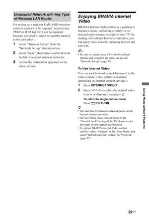 Page 2929 GB
Using Home Network Features
For setting up a wireless LAN, SSID (wireless 
network name) will be required. Security key 
(WEP or WPA key) will not be required 
because you need to select no security method 
in this procedure.
1Select “Wireless Set-up” from the 
“Network Set-up” start-up screen.
2Select “Scan”, then select a network from 
the list of scanned wireless networks.
3Follow the instructions appeared on the 
set-up screen.
Enjoying BRAVIA Internet 
Video
BRAVIA Internet Video serves as a...