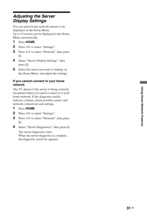 Page 3131 GB
Using Home Network Features
Adjusting the Server 
Display Settings
You can select home network servers to be 
displayed on the Home Menu.
Up to 10 servers can be displayed in the Home 
Menu automatically.
1Press HOME.
2Press G/g to select “Settings”.
3Press F/f to select “Network”, then press 
.
4Select “Server Display Settings”, then 
press .
5Select the server you want to display on 
the Home Menu, and adjust the settings.
If you cannot connect to your home 
network
The TV detects if the server...
