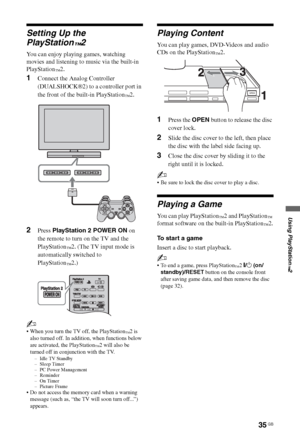 Page 3535 GB
Using PlayStation
™2
Setting Up the 
PlayStation
™2
You can enjoy playing games, watching 
movies and listening to music via the built-in 
PlayStation
™2.
1Connect the Analog Controller 
(DUALSHOCK®2) to a controller port in 
the front of the built-in PlayStation
™2.
2Press PlayStation 2 POWER ON on 
the remote to turn on the TV and the 
PlayStation
™2. (The TV input mode is 
automatically switched to 
PlayStation
™2.)
~
 When you turn the TV off, the PlayStation™2 is 
also turned off. In addition,...