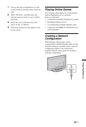 Page 3737 GB
Using PlayStation
™2
1Turn on the built-in PlayStation™2 with 
no disc inserted, and then insert a memory 
card.
2Select “Browser”, and then select the 
memory card you want to copy or delete 
data from.
3Select the icon for the data item, and 
select “Copy” or “Delete”.
4Follow the instructions that appear on the 
set-up screen.
Playing Online Games
You can play online games by connecting the 
built-in PlayStation
™2 to a network.
Items you will need
 A network compatible PlayStation
™2 game...