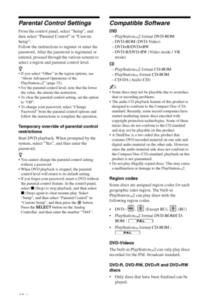 Page 4040 GB
Parental Control Settings
From the control panel, select “Setup”, and 
then select “Parental Control” in “Custom 
Setup”.
Follow the instructions to register or enter the 
password. After the password is registered or 
entered, proceed through the various screens to 
select a region and parental control level.
z
 If you select “Other” in the region options, see 
“About Advanced Operations of the 
PlayStation
™2” (page 32).
 For the parental control level, note that the lower 
the value, the...