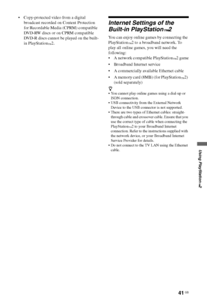 Page 4141 GB
Using PlayStation
™2
 Copy-protected video from a digital 
broadcast recorded on Content Protection 
for Recordable Media (CPRM) compatible 
DVD-RW discs or on CPRM compatible 
DVD-R discs cannot be played on the built-
in PlayStation
™2.
Internet Settings of the 
Built-in PlayStation
™2
You can enjoy online games by connecting the 
PlayStation
™2 to a broadband network. To 
play all online games, you will need the 
following:
 A network compatible PlayStation
™2 game
 Broadband Internet service
 A...