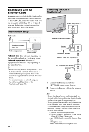 Page 4242 GB
Connecting with an 
Ethernet Cable
You can connect the built-in PlayStation™2 to 
a network using an Ethernet cable connected 
to the NETWORK connector on the rear. You 
can connect to a 100 Base-TX or 10 Base-T 
network. Refer to the instructions supplied 
with the network device for details.
Network line: This will vary depending on 
the type of broadband service in your home.
Network equipment: The type of 
equipment used will also vary depending on 
the type of service.
z
 When connecting the...