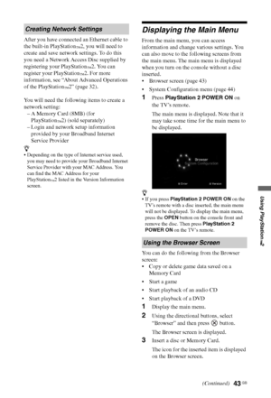 Page 4343 GB
Using PlayStation
™2
After you have connected an Ethernet cable to 
the built-in PlayStation
™2, you will need to 
create and save network settings. To do this 
you need a Network Access Disc supplied by 
registering your PlayStation
™2. You can 
register your PlayStation
™2. For more 
information, see “About Advanced Operations 
of the PlayStation
™2” (page 32).
You will need the following items to create a 
network setting:
– A Memory Card (8MB) (for 
PlayStation
™2) (sold separately)
– Login and...