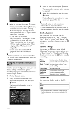 Page 4444 GB
4Select an icon, and then press   button.
 When you select the Memory Card icon, 
icons for data saved on the Memory 
Card are displayed. To copy or delete 
saved game data, see “To copy or delete 
saved data” (page 36).
 If you select the icon for a 
PlayStation
™2 or PlayStation™ format 
software disc, the game will start.
 When you select the icon for an audio 
CD, the tracks contained on the CD are 
displayed. See “Playing Content” 
(page 35).
 If you select the icon for a DVD, 
playback of the...