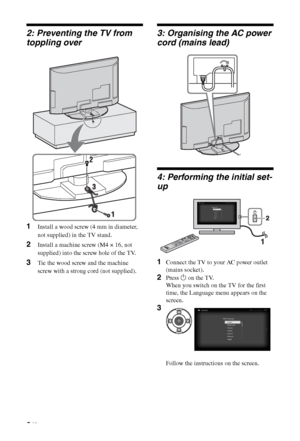 Page 66 GB
2: Preventing the TV from 
toppling over
1Install a wood screw (4 mm in diameter, 
not supplied) in the TV stand.
2Install a machine screw (M4 × 16, not 
supplied) into the screw hole of the TV.
3Tie the wood screw and the machine 
screw with a strong cord (not supplied).
3: Organising the AC power 
cord (mains lead)
4: Performing the initial set-
up
1Connect the TV to your AC power outlet 
(mains socket).
2Press 1 on the TV.
When you switch on the TV for the first 
time, the Language menu appears...