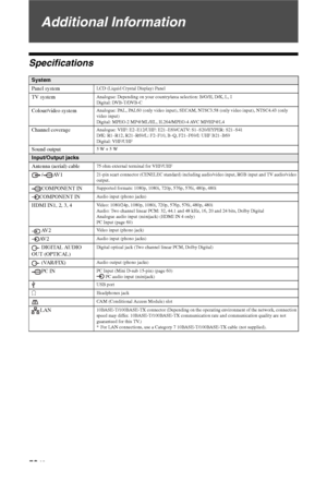 Page 5858 GB
Additional Information
Specifications
System
Panel system
LCD (Liquid Crystal Display) Panel
TV systemAnalogue: Depending on your country/area selection: B/G/H, D/K, L, I
Digital: DVB-T/DVB-C
Colour/video systemAnalogue: PAL, PAL60 (only video input), SECAM, NTSC3.58 (only video input), NTSC4.43 (only 
video input)
Digital: MPEG-2 MP@ML/HL, H.264/MPEG-4 AVC MP/HP@L4
Channel coverageAnalogue: VHF: E2–E12/UHF: E21–E69/CATV: S1–S20/HYPER: S21–S41
D/K: R1–R12, R21–R69/L: F2–F10, B–Q, F21–F69/I: UHF...