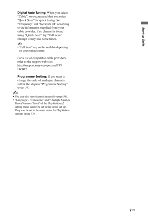 Page 77 GB
Start-up Guide
~
 You can also tune channels manually (page 54).
 “Language”, “Time Zone” and “Daylight Savings 
Time (Summer Time)” of the PlayStation
™2 
setting menu cannot be set in the initial set-up. 
They can be set in the main menu for PlayStation 
settings (page 43).
Digital Auto Tuning: When you select 
“Cable”, we recommend that you select 
“Quick Scan” for quick tuning. Set 
“Frequency” and “Network ID” according 
to the information supplied from your 
cable provider. If no channel is...