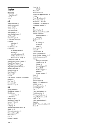 Page 6868 GB
Index
Numerics
1 Digit Direct 53
14:9 18
4:3 18
A-G
Ambient Sensor 50
Ambient sensor 16
Audio Out 53
Audio Set-up 54
Auto Start-up 49
Auto Tuning 53, 55
Auto Tuning Range 55
AV Preset 55
BRAVIA Sync 26
CA Module Set-up 55
Channels
selecting 17
Skip 54
Clock/Timers 48
Connecting
an antenna (aerial) 5
network 27
optional equipment 22
Set Top Box/recorder 5
Wireless LAN Ready 28
Control for HDMI 26
Digital Auto Service Update 55
Digital Auto Tuning 55
Digital Manual Tuning 55
Digital Programme Sorting...