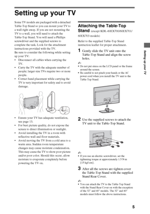 Page 55
Setting up your TV
Setting up your TV
Some TV models are packaged with a detached 
Table-Top Stand so you can mount your TV to 
a wall right away. If you are not mounting the 
TV to a wall, you will need to attach the 
Table-Top Stand. You will need a Phillips 
screwdriver and the supplied screws to 
complete the task. Look for the attachment 
instructions provided with the TV. 
Be sure to consider the following while setting 
up your TV: 
 Disconnect all cables when carrying the 
TV. 
 Carry the TV...