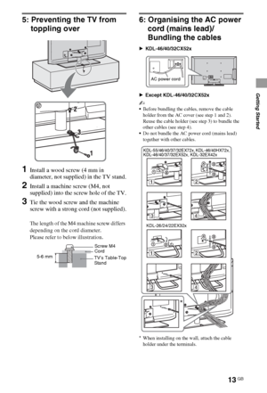 Page 1313GB
Getting Started
5: Preventing the TV from 
toppling over
1Install a wood screw (4 mm in 
diameter, not supplied) in the TV stand.
2Install a machine screw (M4, not 
supplied) into the screw hole of the TV.
3Tie the wood screw and the machine 
screw with a strong cord (not supplied).
The length of the M4 machine screw differs 
depending on the cord diameter.
Please refer to below illustration.
6: Organising the AC power 
cord (mains lead)/
Bundling the cables
BKDL-46/40/32CX52x
BExcept...