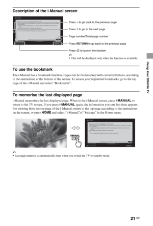 Page 2121GB
Using Your BRAVIA TV
Description of the i-Manual screen
To use the bookmark
The i-Manual has a bookmark function. Pages can be bookmarked with coloured buttons, according 
to the instructions at the bottom of the screen. To access your registered bookmarks, go to the top 
page of the i-Manual and select “Bookmarks”.
To memorise the last displayed page
i-Manual memorises the last displayed page. When in the i-Manual screen, press i-MANUAL to 
return to the TV screen. If you press i-MANUAL again, the...