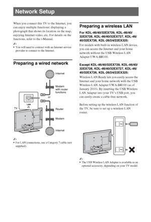 Page 2222GB
When you connect this TV to the Internet, you 
can enjoy multiple functions: displaying a 
photograph that shows its location on the map, 
enjoying Internet video, etc. For details on the 
functions, refer to the i-Manual.
~
You will need to contract with an Internet service 
provider to connect to the Internet.
Preparing a wired network
~
For LAN connections, use a Category 7 cable (not 
supplied).
Preparing a wireless LAN
For KDL-46/40/32EX729, KDL-46/40/
32EX728, KDL-46/40/32EX727, KDL-46/...