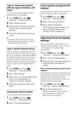 Page 2424GB
Type 3: Unsecured network 
with any type of wireless LAN 
router
To set up a wireless LAN, SSID (wireless 
network name) will be required.
1Press HOME, then select   > 
“Network” > “Network Set-up”.
2Select “Wireless Set-up”.
3Select “Scan”, then select a network 
from the list of scanned wireless 
networks.
4Follow the instructions on the set-up 
screen.
~
Security key (WEP or WPA key) will not be 
required because you do not need to select any 
security method in this procedure.
Type 4: Wired...