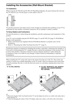 Page 3030GB
Installing the Accessories (Wall-Mount Bracket)
To Customers:
When using the SU-WL500 and SU-WL100 Wall-Mount Bracket, the space between the wall and 
the TV will be 6 cm. Use this space to route cables to the TV. 
For product protection and safety reasons, Sony strongly recommends that installing of your TV be 
performed by Sony dealers or licensed contractors. Do not attempt to install it yourself.
To Sony Dealers and Contractors:
Provide full attention to safety during the installation, periodic...