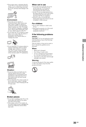 Page 3535GB
Additional Information
Never spray water or detergent directly 
on the TV set. It may drip to the bottom 
of the screen or exterior parts and enter 
the TV set, and may cause damage to the 
TV set. 
Environment:Places that are hot, humid, or 
excessively dusty; where insects may 
enter; where it might be exposed to 
mechanical vibration, near flammable 
objects (candles, etc). The TV set shall 
not be exposed to dripping or splashing 
and no objects filled with liquids, such 
as vases, shall be...