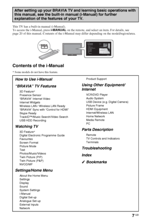 Page 77GB
This TV has a built-in manual (i-Manual).
To access the i-Manual, press i-MANUAL on the remote, and select an item. For details, see 
page 20 of this manual. Contents of the i-Manual may differ depending on the model/region/area.
Contents of the i-Manual
* Some models do not have this feature.
After setting up your BRAVIA TV and learning basic operations with 
this manual, see the built-in manual (i-Manual) for further 
explanation of the features of your TV.
How to Use i-Manual
“BRAVIA” TV Features...