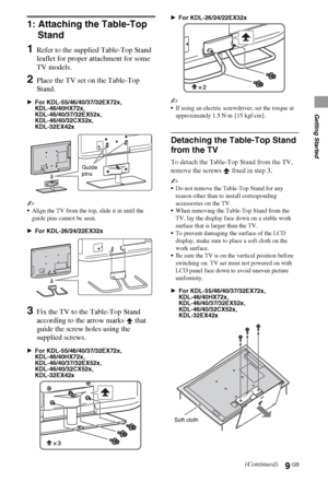 Page 99GB
Getting Started
1: Attaching the Table-Top 
Stand
1Refer to the supplied Table-Top Stand 
leaflet for proper attachment for some 
TV models.
2Place the TV set on the Table-Top 
Stand.
BFor KDL-55/46/40/37/32EX72x,
KDL-46/40HX72x, 
KDL-46/40/37/32EX52x,
KDL-46/40/32CX52x,
KDL-32EX42x
~
Align the TV from the top, slide it in until the 
guide pins cannot be seen.
BFor KDL-26/24/22EX32x
3Fix the TV to the Table-Top Stand 
according to the arrow marks   that 
guide the screw holes using the 
supplied...