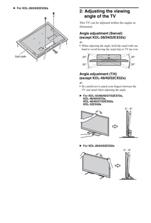 Page 1010GB
BFor KDL-26/24/22EX32x
2: Adjusting the viewing 
angle of the TV
This TV can be adjusted within the angles as 
illustrated.
Angle adjustment (Swivel) 
(except KDL-26/24/22EX32x)
~
When adjusting the angle, hold the stand with one 
hand to avoid having the stand slip or TV tip over.
Angle adjustment (Tilt) 
(except KDL-46/40/32CX52x)
~
Be careful not to pinch your fingers between the 
TV and stand when adjusting the angle. 
BFor KDL-55/46/40/37/32EX72x, 
KDL-46/40HX72x, 
KDL-46/40/37/32EX52x,...