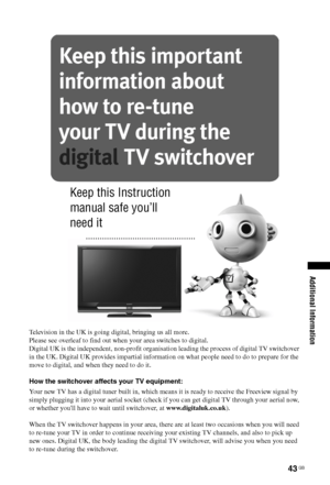 Page 4343 GB
Additional Information
Television in the UK is going digital, bringing us all more.
Please see overleaf to find out when your area switches to digital.
Digital UK is the independent, non-profit organisation leading the process of digital TV switchover 
in the UK. Digital UK provides impartial information on what people need to do to prepare for the 
move to digital, and when they need to do it.
How the switchover affects your TV equipment:
Your new TV has a digital tuner built in, which means it is...