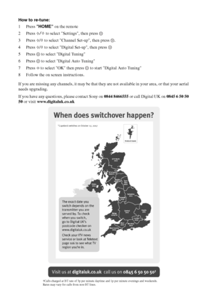 Page 4444 GB
How to re-tune:
1Press HOME on the remote
2Press F/f to select Settings, then press 
3Press F/f to select Channel Set-up, then press  .
4Press F/f to select Digital Set-up, then press 
5 Press   to select Digital Tuning
6 Press   to select Digital Auto Tuning
7Press G to select OK then press   to start Digital Auto Tuning
8 Follow the on screen instructions.
If you are missing any channels, it may be that they are not available in your area, or that your aerial 
needs upgrading.
If you have any...