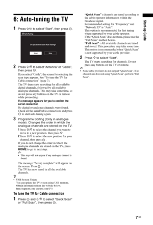 Page 77 GB
Start-up Guide6: Auto-tuning the TV
1Press G/g to select “Start”, then press  .
2Press F/f to select “Antenna” or “Cable”, 
then press  .
If you select “Cable”, the screen for selecting the 
scan type appears. See “To tune the TV for 
Cable connection” (page 7).
The TV then starts searching for all available 
digital channels, followed by all available 
analogue channels. This may take some time, so 
do not press any buttons on the TV or remote 
while proceeding.
If a message appears for you to...