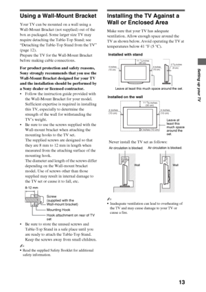 Page 1313
Setting up your TV
Using a Wall-Mount Bracket
Your TV can be mounted on a wall using a 
Wall-Mount Bracket (not supplied) out of the 
box as packaged. Some larger size TV may 
require detaching the Table-Top Stand; see 
“Detaching the Table-Top Stand from the TV” 
(page 12). 
Prepare the TV for the Wall-Mount Bracket 
before making cable connections.
For product protection and safety reasons, 
Sony strongly recommends that you use the 
Wall-Mount Bracket designed for your TV 
and the installation...