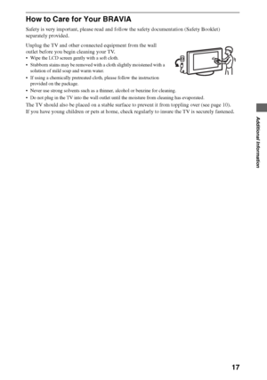 Page 1717
Additional Information
How to Care for Your BRAVIA
Safety is very important, please read and follow the safety documentation (Safety Booklet) 
separately provided.
Unplug the TV and other connected equipment from the wall 
outlet before you begin cleaning your TV.
 Wipe the LCD screen gently with a soft cloth.
 Stubborn stains may be removed with a cloth slightly moistened with a 
solution of mild soap and warm water.
 If using a chemically pretreated cloth, please follow the instruction 
provided on...