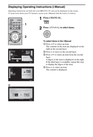 Page 1818GB
Displaying Operating Instructions (i-Manual)
Operating instructions are built into your BRAVIA TV and can be displayed on the screen.
To learn more about your TV features, access your i-Manual with the touch of a button.
1Press i-MANUAL.
2Press F/f/G/g/ to select items.
To select items in the i-Manual
1Press F/f to select an item.
The contents in the item are displayed on the 
right as the second layer.
2Press g to move to the second layer.
3Press F/f to select an item from the second 
layer.
A...