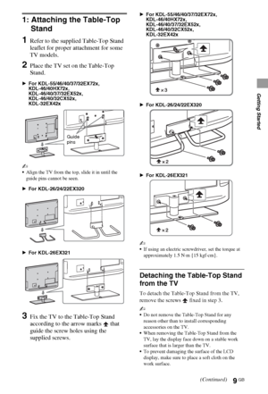 Page 99GB
Getting Started
1: Attaching the Table-Top 
Stand
1Refer to the supplied Table-Top Stand 
leaflet for proper attachment for some 
TV models.
2Place the TV set on the Table-Top 
Stand.
BFor KDL-55/46/40/37/32EX72x,
KDL-46/40HX72x,
KDL-46/40/37/32EX52x,
KDL-46/40/32CX52x,
KDL-32EX42x
~
Align the TV from the top, slide it in until the 
guide pins cannot be seen.
BFor KDL-26/24/22EX320
BFor KDL-26EX321
3Fix the TV to the Table-Top Stand 
according to the arrow marks   that 
guide the screw holes using...