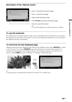 Page 1919GB
D:\Cmengs JOB\SONY TV\SY0331_V2 (Rev-3)\8265141_GB\GB04SAF.fm
KDL-EX723/EX720/EX523/EX520/EX423/EX420/CX523/CX520
4-268-265-14(1)
Using Your BRAVIA TV
Description of the i-Manual screen
To use the bookmark
The i-Manual has a bookmark function. Pages can be bookmarked with coloured buttons, according to 
the instructions at the bottom of the screen. To access your registered bookmarks, go to the top page of 
the i-Manual and select “Bookmarks”.
To memorise the last displayed page
i-Manual memorises...