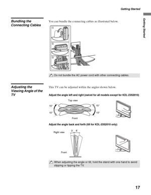 Page 17Getting Started
17
Getting Started
Bundling the 
Connecting CablesYou can bundle the connecting cables as illustrated below.
Adjusting the 
Viewing Angle of the 
TVThis TV can be adjusted within the angles shown below.
Do not bundle the AC power cord with other connecting cables.
1
2
3
When adjusting the angle or tilt, hold the stand with one hand to avoid 
slipping or tipping the TV.
Adjust the angle left and right (swivel for all models except for KDL-23S2010)
Top view
Front15° 15°
15° 15°
Adjust the...