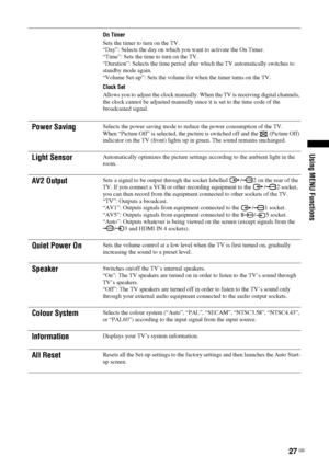 Page 27
27 GB
Using MENU Functions
On Timer
Sets the timer to turn on the TV.
“Day”: Selects the day on which you want to activate the On Timer.
“Time”: Sets the time to turn on the TV.
“Duration”: Selects the time period after which the TV automatically switches to 
standby mode again.
“Volume Set-up”: Sets the volume for when the timer turns on the TV.
Clock Set
Allows you to adjust the clock manually. When the TV is receiving digital channels, 
the clock cannot be adjusted manually since it is set to the...