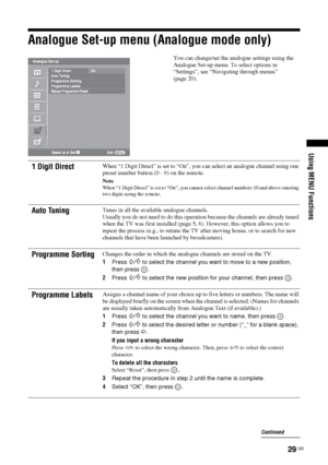 Page 29
29 GB
Using MENU Functions
Analogue Set-up menu (Analogue mode only)
You can change/set the analogue settings using the 
Analogue Set-up menu. To select options in 
“Settings”, see “Navigating through menus” 
(page 20).
1 Digit DirectWhen “1 Digit Direct” is set to “On”, you can select an analogue channel using one 
preset number button (0 - 9) on the remote.
Note
When “1 Digit Direct” is set to “On”, you cannot select channel numbers 10 and above entering 
two digits using the remote.
Auto TuningTunes...