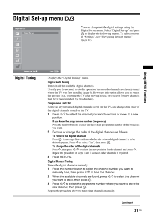 Page 31
31 GB
Using MENU Functions
Digital Set-up menu 
You can change/set the digital settings using the 
Digital Set-up menu. Select “Digital Set-up” and press  to display the following menus. To select options 
in “Settings”, see “Navigating through menus” 
(page 20).
Digital TuningDisplays the “Digital Tuning” menu.
Digital Auto Tuning
Tunes in all the available digital channels.
Usually you do not need to do this operation because the channels are already tuned 
when the TV was first installed (page 6). Ho...