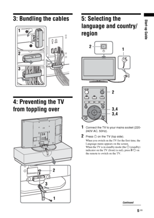 Page 5
5 GB
Start-up Guide3: Bundling the cables
4: Preventing the TV 
from toppling over
5: Selecting the 
language and country/
region
1Connect the TV to your mains socket (220-
240V AC, 50Hz).
2Press 1 on the TV (top side).
When you switch on the TV for the first time, the 
Language menu appears on the screen.
When the TV is in standby mode (the 
1 (standby) 
indicator on the TV (front) is red), press  "/1 on 
the remote to switch on the TV.
2
3
1
1
2
3,4
3,4 2
Continued
 