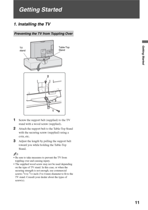 Page 11Getting Started
11
Getting Started
1. Installing the TV
1Screw the support belt (supplied) to the TV 
stand with a wood screw (supplied).
2Attach the support belt to the Table-Top Stand 
with the securing screw (supplied) using a 
coin, etc.
3Adjust the length by pulling the support belt 
toward you while holding the Table-Top 
Stand.
~
 Be sure to take measures to prevent the TV from 
toppling over and causing injury.
 The supplied wood screw may not be used depending 
on the type of TV stand. In this...