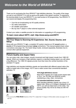 Page 88
Welcome to the World of BRAVIA™
The Four Steps to Stunning HD Experience: Set, Sound, Source, and 
Setup
Thank you for purchasing this Sony BRAVIA™ high-definition television. The quality of the image 
you see on your BRAVIA TV is only as good as the quality of the signal it receives. To experience 
the stunning detail of your new BRAVIA TV, you need access to HD programming. Your BRAVIA TV 
can receive and display HD programming from:
 Over-the-air broadcasting via HD-quality antenna
 HD cable...