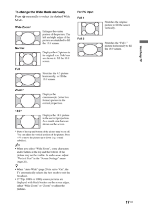 Page 1717 GB
Watching TV
To change the Wide Mode manually
Press   repeatedly to select the desired Wide 
Mode.
* Parts of the top and bottom of the picture may be cut off. 
You can adjust the vertical position of the picture. Press 
F/f to move the picture up or down (e.g. to read 
subtitles).
~
 When you select “Wide Zoom”, some characters 
and/or letters at the top and the bottom of the 
picture may not be visible. In such a case, adjust 
“Vertical Size” in the “Screen Settings” menu 
(page 29).
z
 When “Auto...