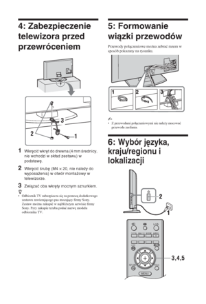 Page 1126 PL
4: Zabezpieczenie 
telewizora przed 
przewróceniem
1Wkręcić wkręt do drewna (4 mm średnicy, 
nie wchodzi w skład zestawu) w 
podstawę.
2Wkręcić śrubę (M4 × 20, nie należy do 
wyposażenia) w otwór montażowy w 
telewizorze.
3Związać oba wkręty mocnym sznurkiem.
z• Odbiornik TV zabezpiecza si
 za pomoc dodatkowego 
zestawu zawierajcego pas mocujcy firmy Sony. 
Zestaw mo*na zakupiü w najbli*szym serwisie firmy 
Sony. Przy zakupie trzeba podaü nazw
 modelu 
odbiornika TV.
5: Formowanie 
wiązki...