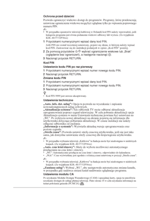 Page 13630 PL
Ochrona przed dziećmi
Pozwala ograniczyü wiekowo dost
p do programów. Programy, które przekraczaj 
ustawione ograniczenie wiekowe mog byü ogldane tylko po wpisaniu poprawnego 
numeru PIN.
~•W przypadku operatorów telewizji kablowej w Holandii kod PIN nale*y wprowadziü, jeli 
kategoria programu jest równa podanemu wiekowi odbiorcy lub wy*sza. (Za wyjtkiem 
KDL-40/37/32P36xx)
1Przyciskami numerycznymi wpisać dany kod PIN.
Jeli PIN nie zostaá wczeniej ustawiony, pojawi si
 ekran, w...