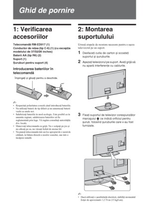 Page 1464 RO
Ghid de pornire
1: Verificarea 
accesoriilor
Telecomandă RM-ED017 (1)
Conductor de reţea (tip C-6) (1) (cu excepţia 
modelului de 37/32/26 inches)
Baterii AA (tip R6) (2)
Suport (1)
Șuruburi pentru suport (4)
Introducerea bateriilor în 
telecomandă
~ 
• Respecta i polaritatea corect când introduce i bateriile.
• Nu utiliza i baterii de tip diferit úi nu amesteca i baterii 
vechi cu unele noi.
• Salubriza i bateriile în mod ecologic. Este posibil ca în 
anumite regiuni, salubrizarea bateriilor...