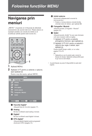 Page 16422 RO
Folosirea funcţiilor MENU
Navigarea prin 
meniuri
„MENU” v permite s v bucura i de diferitele 
caracteristici ale acestui televizor. Pute i selecta cu 
uúurin  canalele sau sursele de intrri úi s 
modifica i setrile pentru televizorul dvs.
1Apăsaţi MENU.
2Apăsaţi F/f pentru a selecta o opţiune, 
apoi apăsaţi  .
Pentru a ieúi din meniu, apsa i MENU.
1Favorite Digital*
Afiúeaz lista de Favorite (pagina 17).
2Analog
Revine la ultimul canal analog vizionat.
3Digital*
Revine la...