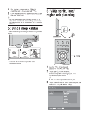 Page 1846 SE
2Dra fast en maskinskruv (M4x20, 
medföljer ej) i skruvhålet på TV:n.
3Knyt ihop träskruven och maskinskruven 
med en stark tråd.
z• En Sony-stödremsats (extra tillbehör) används för att 
säkra TV:n. Kontakta ditt närmaste Sony-servicecenter 
för att köpa en sats. Se till att ha namnet på TV-modellen 
till hands.
5: Binda ihop kablar
Du kan bunta ihop anslutningskablarna enligt bilden 
nedan.
~ 
• Nätkabeln ska inte buntas ihop med de andra 
anslutningskablarna.
6: Välja språk, land/
region och...