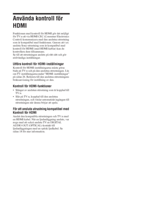 Page 19820 SE
Använda kontroll för 
HDMI
Funktionen med kontroll för HDMI gör det möjligt 
för TV:n att via HDMI CEC (Consumer Electronics 
Control) kommunicera med den anslutna utrustning 
som är kompatibel med funktionen. Genom att t ex 
ansluta Sony-utrustning som är kompatibel med 
kontroll för HDMI (med HDMI-kablar) kan du 
kontrollera dem tillsammans.
Se till att utrustningen ansluts på rätt sätt och gör 
nödvändiga inställningar.
Utföra kontroll för HDMI-inställningar
Kontroll för HDMI-inställningarna...