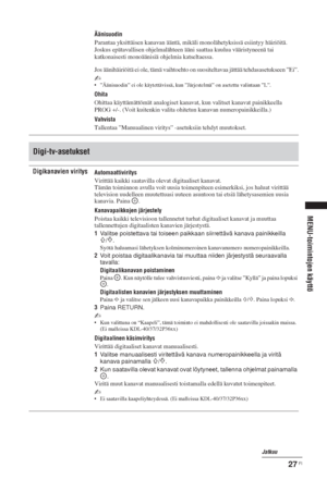 Page 6327 FI
MENU-toimintojen käyttö
Äänisuodin
Parantaa yksittäisen kanavan ääntä, mikäli monolähetyksissä esiintyy häiriöitä. 
Joskus epätavallisen ohjelmalähteen ääni saattaa kuulua vääristyneenä tai 
katkonaisesti monoäänisiä ohjelmia katseltaessa.
Jos äänihäiriöitä ei ole, tämä vaihtoehto on suositeltavaa jättää tehdasasetukseen ”Ei”.
~
• ”Äänisuodin” ei ole käytettävissä, kun ”Järjestelmä” on asetettu valintaan ”L”.
Ohita
Ohittaa käyttämättömät analogiset kanavat, kun valitset kanavat painikkeella 
PROG...