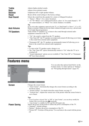 Page 1717
 GB
Using MENU Functions
Features menuTreble
Adjusts higher-pitched sounds.
Bass
Adjusts lower-pitched sounds.
Balance
Emphasizes left or right speaker balance.
Reset
Resets all the sound settings to the factory settings.
Dual Sound
Selects the sound from the speaker for a stereo or bilingual broadcast.
 “Stereo”, “Mono”: For a stereo broadcast.
 “A”/“B”/“Mono”: For a bilingual broadcast, select “A” for sound channel 1, “B” 
for sound channel 2, or “Mono” for a mono channel, if available.TipIf you...