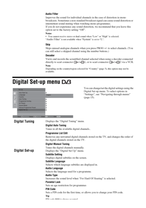 Page 2020
 GBDigital Set-up menu 
Audio Filter
Improves the sound for individual channels in the case of distortion in mono 
broadcasts. Sometimes a non-standard broadcast signal can cause sound distortion or 
intermittent sound muting when watching mono programmes.
If you do not experience any sound distortion, we recommend that you leave this 
option set to the factory setting “Off”.Notes You cannot receive stereo or dual sound when “Low” or “High” is selected.
“Audio Filter
” is not available when “
System
”...