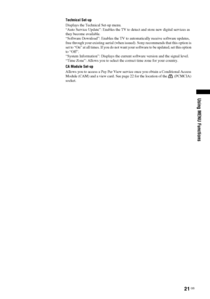 Page 2121
 GB
Using MENU Functions
Technical Set-up
Displays the Technical Set-up menu.
“Auto Service Update”: Enables the TV to detect and store new digital services as 
they become available.
“Software Download”: Enables the TV to automatically receive software updates, 
free through your existing aerial (when issued). Sony recommends that this option is 
set to “On” at all times. If you do not want your software to be updated, set this option 
to “Off”.
“System Information”: Displays the current software...